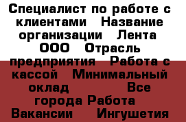 Специалист по работе с клиентами › Название организации ­ Лента, ООО › Отрасль предприятия ­ Работа с кассой › Минимальный оклад ­ 17 000 - Все города Работа » Вакансии   . Ингушетия респ.